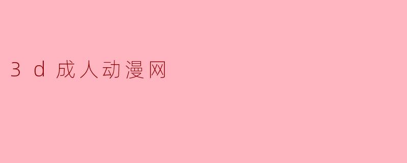3D成人动漫网的内容安全吗?**