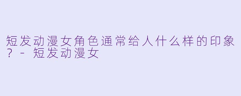 短发动漫女角色通常给人什么样的印象？