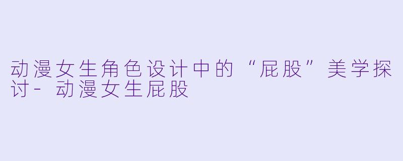 动漫女生角色设计中的“屁股”美学探讨-动漫女生屁股