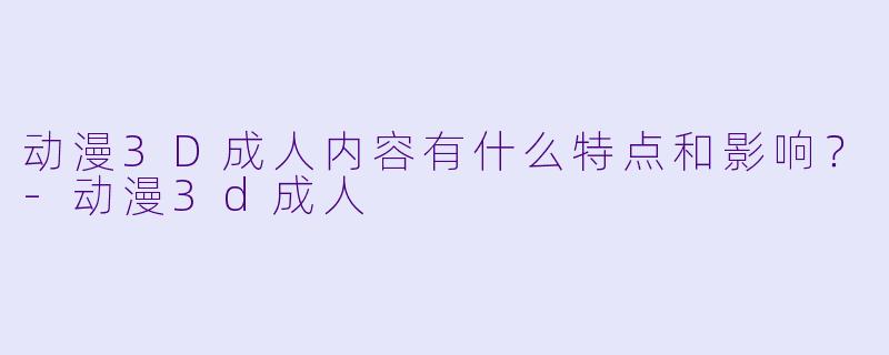 动漫3D成人内容有什么特点和影响?