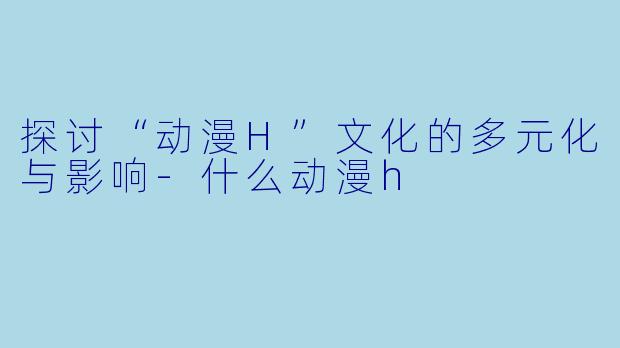 探讨“动漫H”文化的多元化与影响-什么动漫h