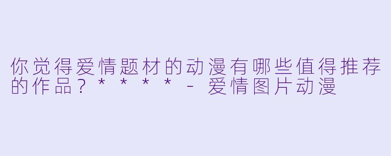 你觉得爱情题材的动漫有哪些值得推荐的作品?****