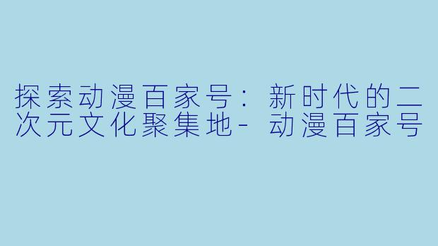 探索动漫百家号：新时代的二次元文化聚集地-动漫百家号