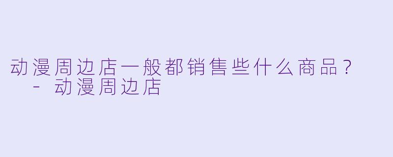 动漫周边店一般都销售些什么商品？  -动漫周边店