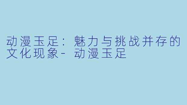 动漫玉足:魅力与挑战并存的文化现象