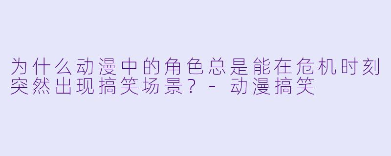 为什么动漫中的角色总是能在危机时刻突然出现搞笑场景？