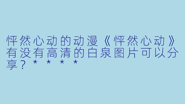 怦然心动的动漫《怦然心动》有没有高清的白泉图片可以分享？****