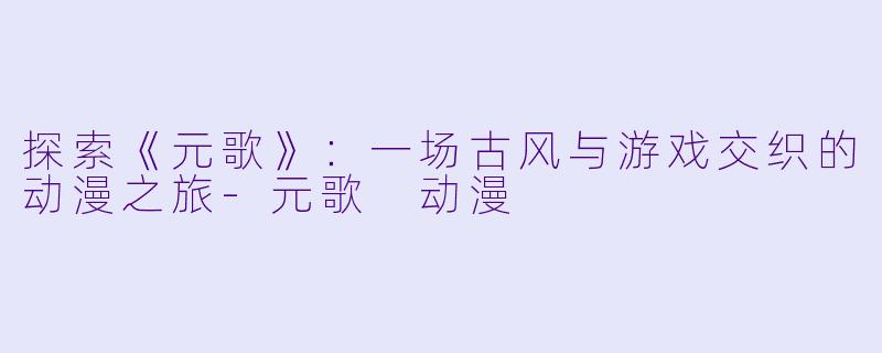 探索《元歌》:一场古风与游戏交织的动漫之旅