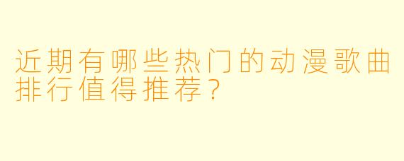 近期有哪些热门的动漫歌曲排行值得推荐?