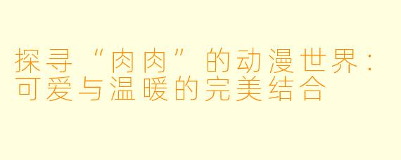 探寻“肉肉”的动漫世界:可爱与温暖的完美结合