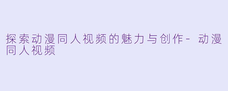 探索动漫同人视频的魅力与创作-动漫同人视频