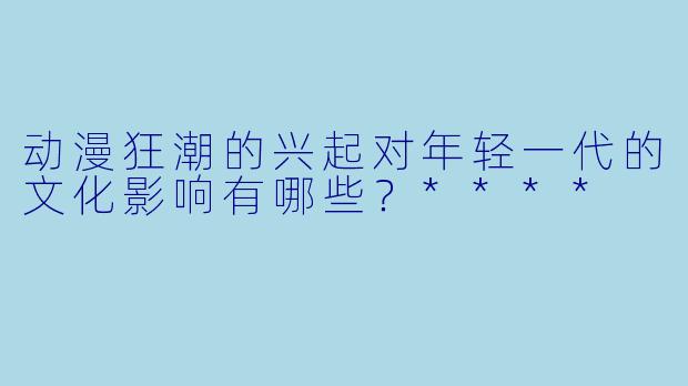 动漫狂潮的兴起对年轻一代的文化影响有哪些？****