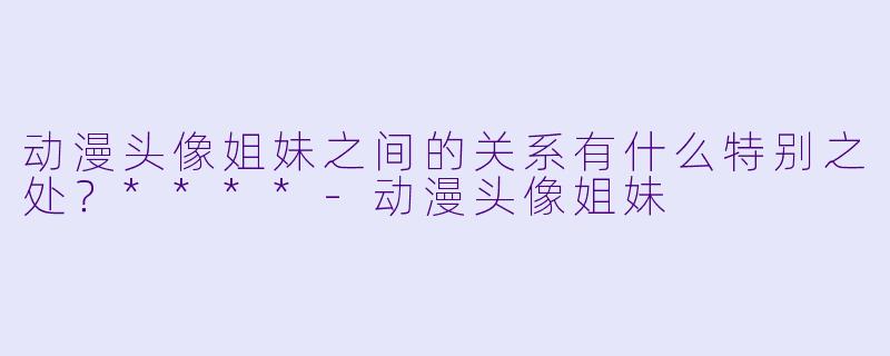 动漫头像姐妹之间的关系有什么特别之处?****