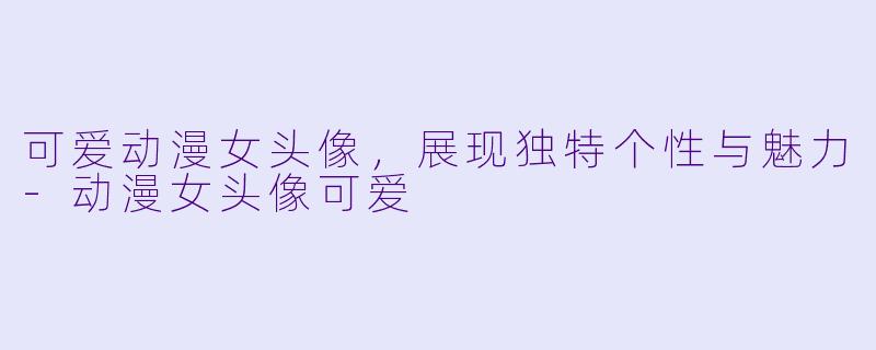 可爱动漫女头像，展现独特个性与魅力-动漫女头像可爱