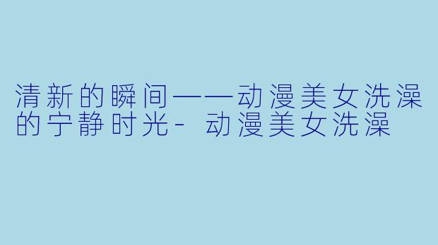 清新的瞬间——动漫美女洗澡的宁静时光-动漫美女洗澡