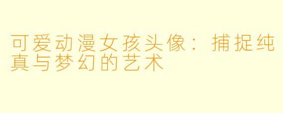 可爱动漫女孩头像：捕捉纯真与梦幻的艺术
