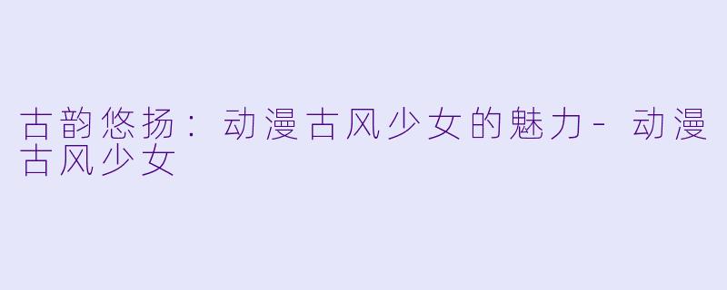 古韵悠扬：动漫古风少女的魅力-动漫古风少女
