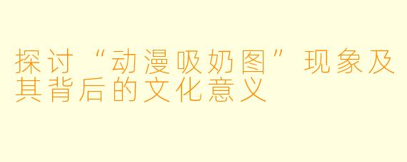 探讨“动漫吸奶图”现象及其背后的文化意义