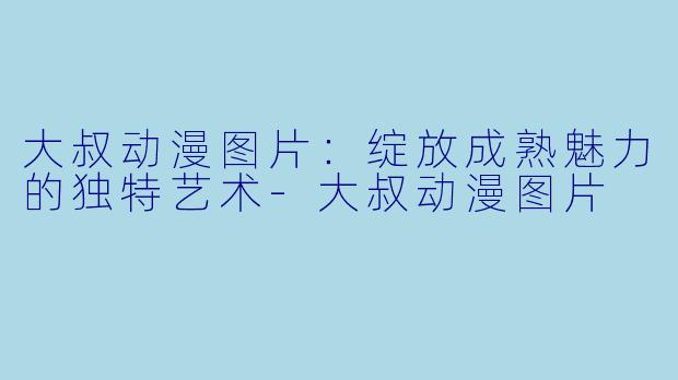 大叔动漫图片：绽放成熟魅力的独特艺术-大叔动漫图片