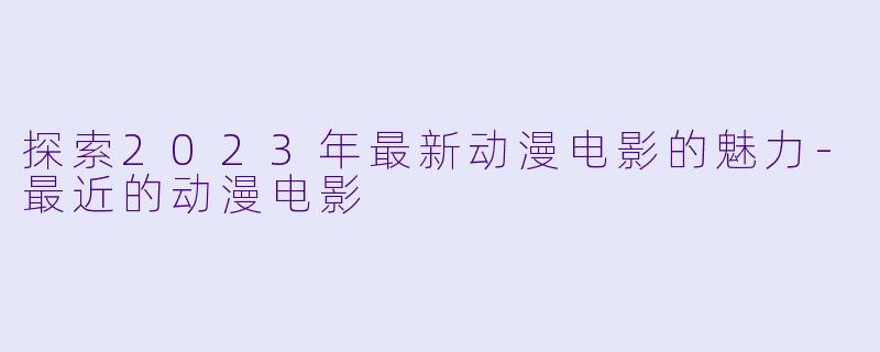 探索2023年最新动漫电影的魅力-最近的动漫电影