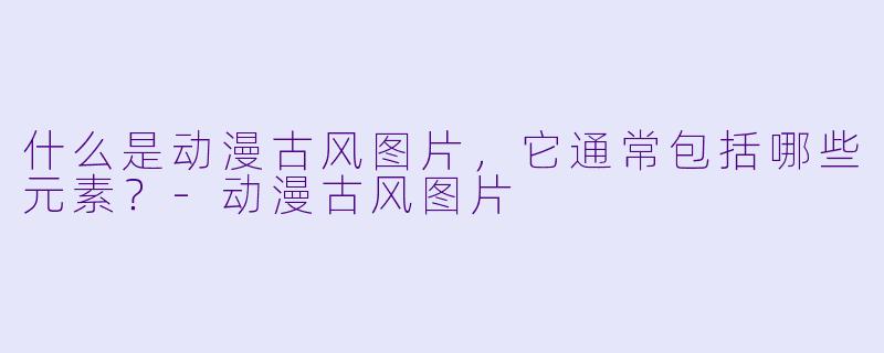 什么是动漫古风图片，它通常包括哪些元素？-动漫古风图片