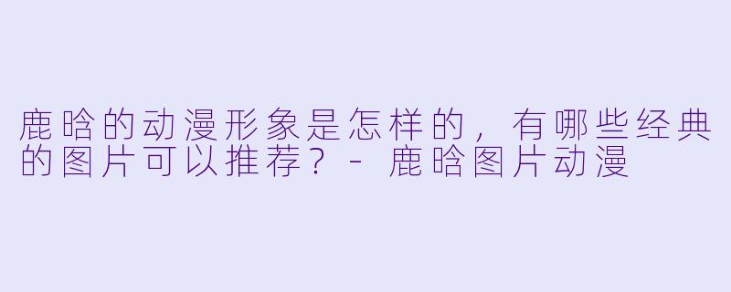 鹿晗的动漫形象是怎样的,有哪些经典的图片可以推荐?