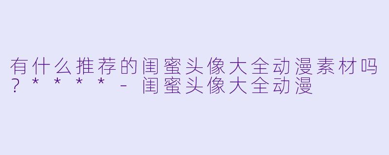 有什么推荐的闺蜜头像大全动漫素材吗？****