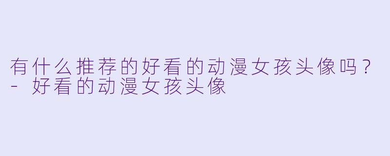 有什么推荐的好看的动漫女孩头像吗？-好看的动漫女孩头像