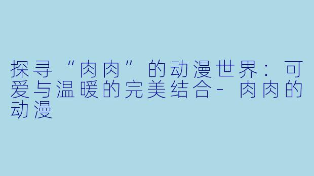 探寻“肉肉”的动漫世界:可爱与温暖的完美结合-肉肉的动漫