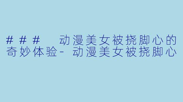 ### 动漫美女被挠脚心的奇妙体验-动漫美女被挠脚心