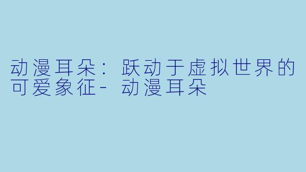 动漫耳朵：跃动于虚拟世界的可爱象征-动漫耳朵