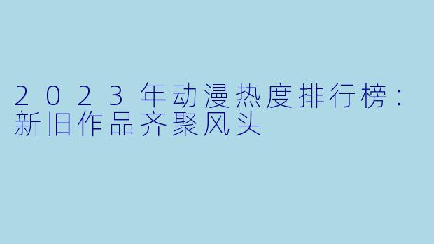 2023年动漫热度排行榜：新旧作品齐聚风头