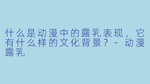 什么是动漫中的露乳表现,它有什么样的文化背景?