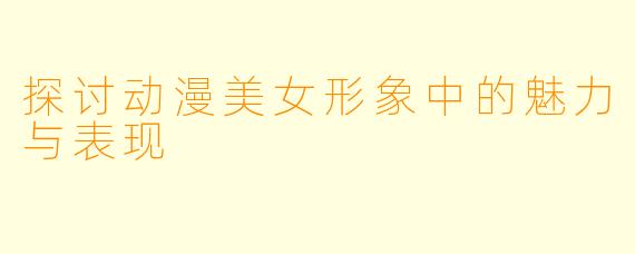 探讨动漫美女形象中的魅力与表现