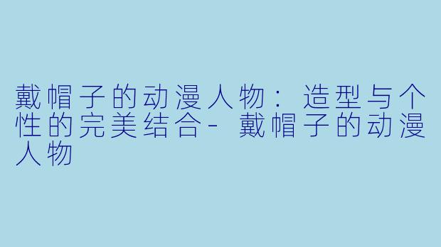戴帽子的动漫人物：造型与个性的完美结合-戴帽子的动漫人物
