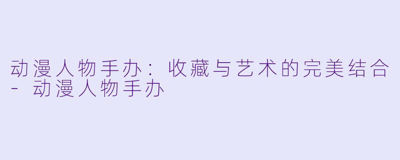 动漫人物手办:收藏与艺术的完美结合