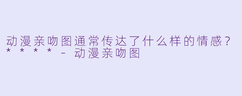 动漫亲吻图通常传达了什么样的情感？****-动漫亲吻图