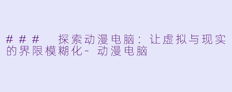 ### 探索动漫电脑：让虚拟与现实的界限模糊化-动漫电脑