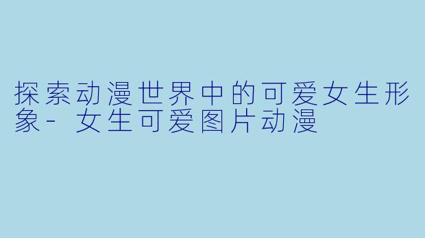 探索动漫世界中的可爱女生形象-女生可爱图片动漫