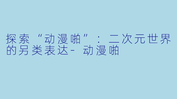 探索“动漫啪”：二次元世界的另类表达-动漫啪