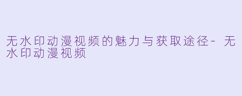 无水印动漫视频的魅力与获取途径-无水印动漫视频
