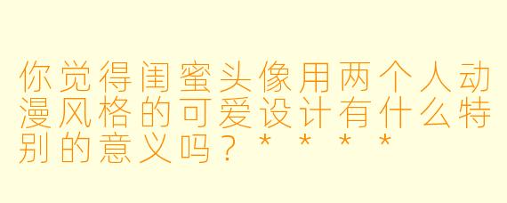 你觉得闺蜜头像用两个人动漫风格的可爱设计有什么特别的意义吗?****