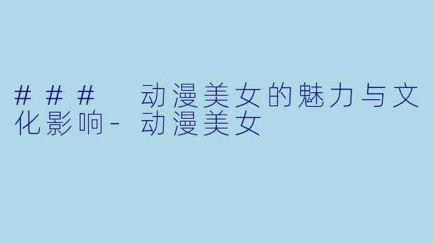 ### 动漫美女的魅力与文化影响-动漫美女