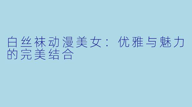 白丝袜动漫美女：优雅与魅力的完美结合