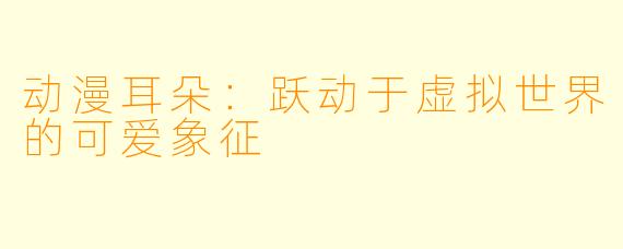 动漫耳朵:跃动于虚拟世界的可爱象征