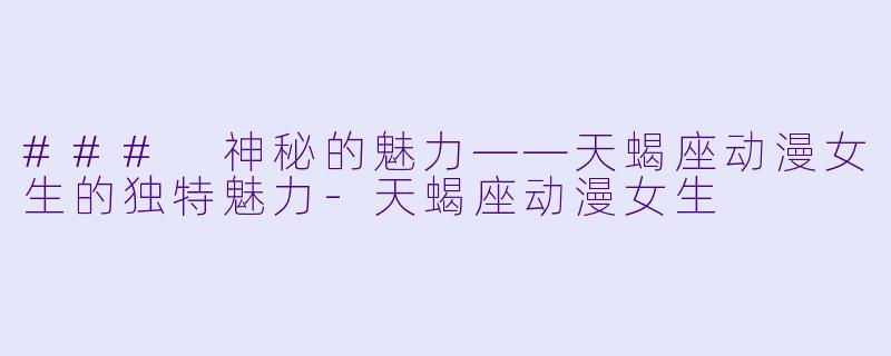 ### 神秘的魅力——天蝎座动漫女生的独特魅力-天蝎座动漫女生