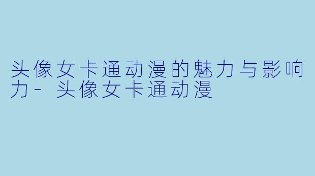 头像女卡通动漫的魅力与影响力-头像女卡通动漫