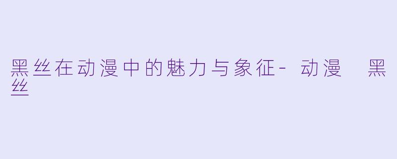 黑丝在动漫中的魅力与象征