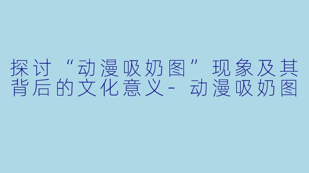 探讨“动漫吸奶图”现象及其背后的文化意义-动漫吸奶图