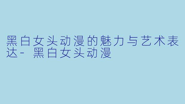 黑白女头动漫的魅力与艺术表达-黑白女头动漫